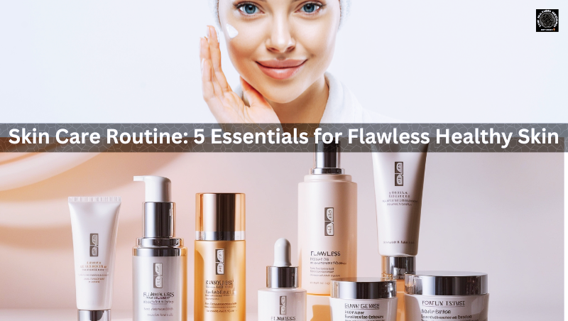 Skin Care Routine: 5 Essentials for Flawless Healthy Skin